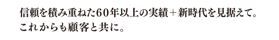 信頼を積み重ねた60年以上の実績+新時代を見据えて。これからも顧客と共に。
