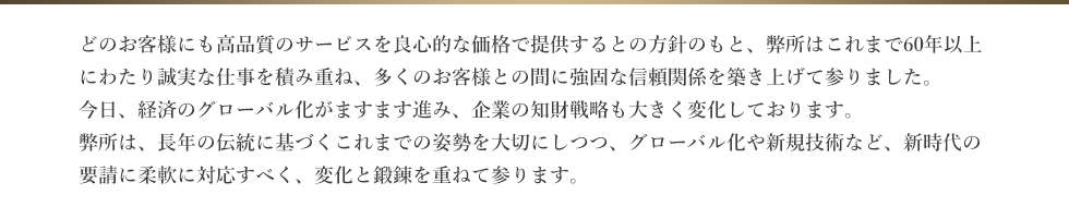 どのお客様にも高品質のサービスを良心的な価格で提供するとの方針のもと、弊社はこれまで60年以上にわたり誠実な仕事を積み重ね、多くのお客様との間に強固な信頼関係を築き上げて参りました。今日、経済のグローバル化がますます進み、企業の知財戦略も大きく変化しております。弊所は、長年の伝統に基づくこれまでの姿勢を大切にしつつ、グローバル化や新規技術など、新時代の要請に柔軟に対応すべく、変化と鍛錬を重ねて参ります。